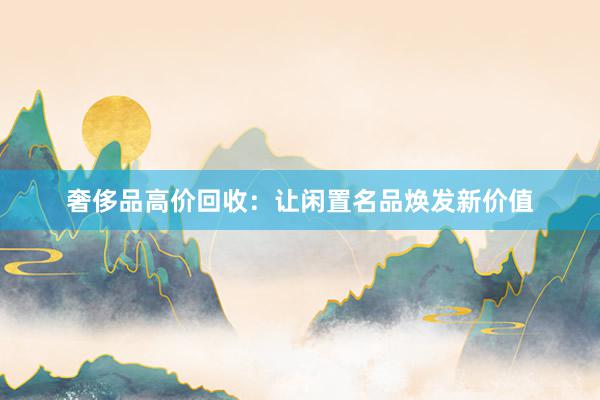 奢侈品高价回收：让闲置名品焕发新价值