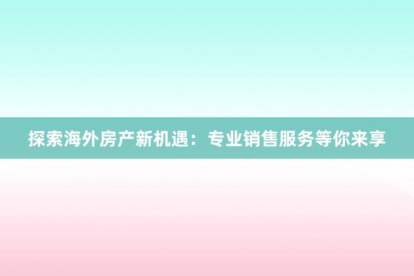 探索海外房产新机遇：专业销售服务等你来享